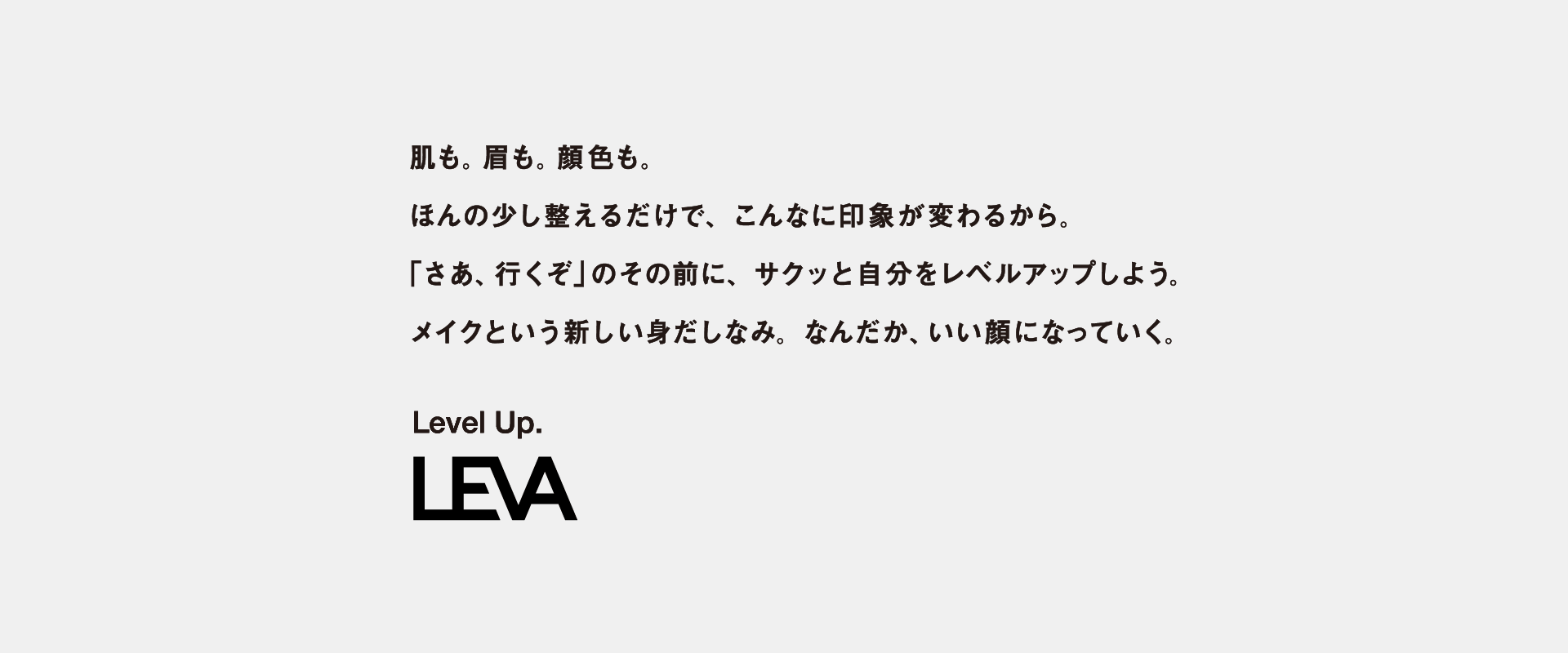 肌も。眉も。顔色も。ほんの少し整えるだけで、こんなに印象が変わるから。「さあ、行くぞ」のその前に、サクッと自分をレベルアップしよう。メイクという新しい身だしなみ。なんだか、いい顔になっていく。 Level Up. LEVA